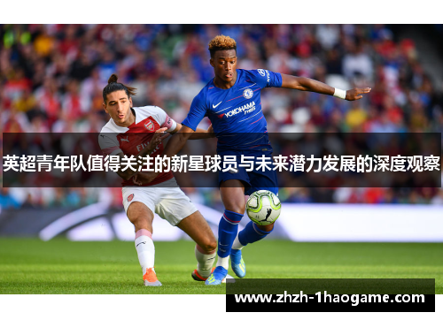 英超青年队值得关注的新星球员与未来潜力发展的深度观察 英超青年队值得关注的新星球员与未来潜力发展的深度观察