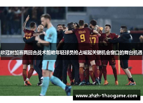 欧冠附加赛两回合战术前瞻年轻球员抢占崛起关键机会窗口的舞台机遇
